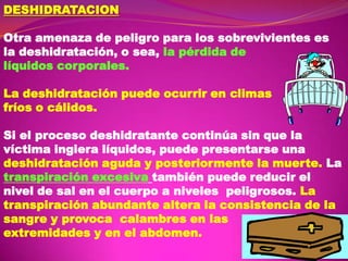 DESHIDRATACION
Otra amenaza de peligro para los sobrevivientes es
la deshidratación, o sea, la pérdida de
líquidos corporales.
La deshidratación puede ocurrir en climas
fríos o cálidos.
Si el proceso deshidratante continúa sin que la
víctima ingiera líquidos, puede presentarse una
deshidratación aguda y posteriormente la muerte. La
transpiración excesiva también puede reducir el
nivel de sal en el cuerpo a niveles peligrosos. La
transpiración abundante altera la consistencia de la
sangre y provoca calambres en las
extremidades y en el abdomen.

 