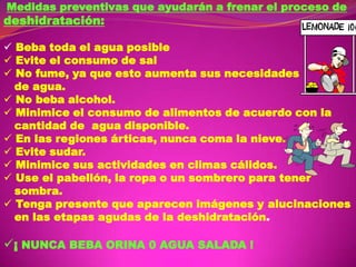 Medidas preventivas que ayudarán a frenar el proceso de

deshidratación:

 Beba toda el agua posible
 Evite el consumo de sal
 No fume, ya que esto aumenta sus necesidades
de agua.
 No beba alcohol.
 Minimice el consumo de alimentos de acuerdo con la
cantidad de agua disponible.
 En las regiones árticas, nunca coma la nieve.
 Evite sudar.
 Minimice sus actividades en climas cálidos.
 Use el pabellón, la ropa o un sombrero para tener
sombra.
 Tenga presente que aparecen imágenes y alucinaciones
en las etapas agudas de la deshidratación.

¡ NUNCA BEBA ORINA 0 AGUA SALADA !

 