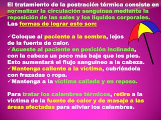 El tratamiento de la postración térmica consiste en
normalizar la circulación sanguínea mediante la
reposición de las sales y los líquidos corporales.
Las formas de lograr esto son:
Coloque al paciente a la sombra, lejos
de la fuente de calor.
Acueste al paciente en posición inclinada,
con la cabeza un poco más baja que los pies.
Esto aumentará el flujo sanguíneo a la cabeza.
Mantenga caliente a la víctima, cubriéndola
con frazadas o ropa.
Mantenga a la víctima callada y en reposo.
Para tratar los calambres térmicos, retire a la
víctima de la fuente de calor y de masaje a las
áreas afectadas para aliviar los calambres.

 