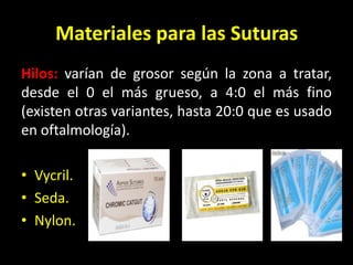 Materiales para las Suturas
Hilos: varían de grosor según la zona a tratar,
desde el 0 el más grueso, a 4:0 el más fino
(existen otras variantes, hasta 20:0 que es usado
en oftalmología).

• Vycril.
• Seda.
• Nylon.
 