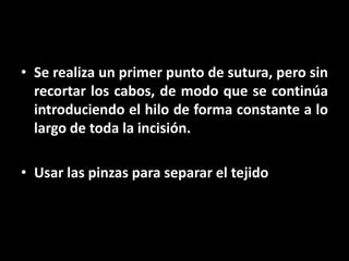 • Se realiza un primer punto de sutura, pero sin
  recortar los cabos, de modo que se continúa
  introduciendo el hilo de forma constante a lo
  largo de toda la incisión.

• Usar las pinzas para separar el tejido
 