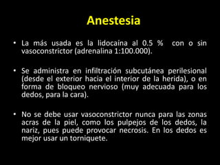 Anestesia
• La más usada es la lidocaína al 0.5 %        con o sin
  vasoconstrictor (adrenalina 1:100.000).

• Se administra en infiltración subcutánea perilesional
  (desde el exterior hacia el interior de la herida), o en
  forma de bloqueo nervioso (muy adecuada para los
  dedos, para la cara).

• No se debe usar vasoconstrictor nunca para las zonas
  acras de la piel, como los pulpejos de los dedos, la
  nariz, pues puede provocar necrosis. En los dedos es
  mejor usar un torniquete.
 