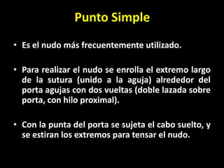 Punto Simple
• Es el nudo más frecuentemente utilizado.

• Para realizar el nudo se enrolla el extremo largo
  de la sutura (unido a la aguja) alrededor del
  porta agujas con dos vueltas (doble lazada sobre
  porta, con hilo proximal).

• Con la punta del porta se sujeta el cabo suelto, y
  se estiran los extremos para tensar el nudo.
 