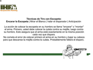 Técnicas de Tiro con Escopeta:
Encarar la Escopeta | Mirar el Blanco | halar el disparador | Anticipación
La acción de colocar la escopeta en su hombro se llama "encarar" o "montar"
el arma. Primero, usted debe colocar la culata contra su mejilla, luego contra
su hombro. Esto asegura que el arma está exactamente en la misma posición
cada vez que dispara.
No cometa el error de colocar primero el arma en su hombro y bajar su cabeza
para que descanse la mejilla contra la culata. Probablemente fallará el disparo.
Inicio
Usted ha completado el 58%
de la sección Técnicas de
Tiro
Sección de examen
Copyright, International Hunter Education Association, Inc. 2007
 