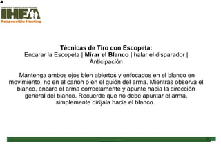 Técnicas de Tiro con Escopeta:
Encarar la Escopeta | Mirar el Blanco | halar el disparador |
Anticipación
Mantenga ambos ojos bien abiertos y enfocados en el blanco en
movimiento, no en el cañón o en el guión del arma. Mientras observa el
blanco, encare el arma correctamente y apunte hacia la dirección
general del blanco. Recuerde que no debe apuntar el arma,
simplemente diríjala hacia el blanco.
Inicio
Usted ha
completado el
61% de la
sección
Técnicas de Tiro
Sección de examen
Copyright, International Hunter Education Association, Inc. 2007
 