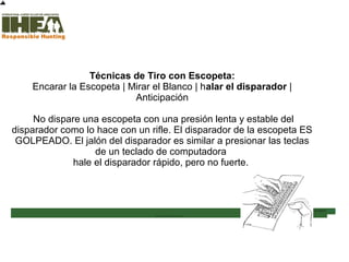 Técnicas de Tiro con Escopeta:
Encarar la Escopeta | Mirar el Blanco | halar el disparador |
Anticipación
No dispare una escopeta con una presión lenta y estable del
disparador como lo hace con un rifle. El disparador de la escopeta ES
GOLPEADO. El jalón del disparador es similar a presionar las teclas
de un teclado de computadora
hale el disparador rápido, pero no fuerte.
Inicio
Usted ha completado el 63%
de la sección Técnicas de
Tiro
Sección de examen
Copyright, International Hunter Education Association, Inc. 2007
 