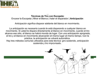 Técnicas de Tiro
Inicio
Técnicas de Tiro con Escopeta:
Encarar la Escopeta | Mirar el Blanco | halar el disparador | Anticipación
Anticipación significa disparar adelante del blanco en movimiento.
La anticipación es necesaria cuando le está disparando a cualquier blanco en
movimiento. Si usted le dispara directamente al blanco en movimiento, cuando el tiro
alcance ese sitio, el blanco se habrá movido de lugar. Con una anticipación apropiada,
el tiro y el blanco en movimiento alcanzarán el mismo lugar al mismo tiempo. Con la
práctica, la anticipación se volverá automática.
Hay tres métodos comunes utilizados para esta técnica: giro sostenido, anticipación
sostenida y tiro improvisado.
Inicio
Usted ha
completado el
66% de la
sección Técnicas
de Tiro
Sección de examen
Copyright, International Hunter Education Association, Inc. 2007
 