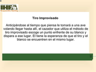 Tiro Improvisado
Anticipándose al tiempo que piensa le tomará a una ave
volando llegar hasta allí, el cazador que utiliza el método de
tiro improvisado escoge un punto enfrente de su blanco y
dispara a ese lugar. El tiene la esperanza de que el tiro y el
blanco se encuentren en el mismo lugar.
Inicio
Usted ha
completado el
74% de la
sección
Técnicas de
Tiro
Sección de examen
Copyright, International Hunter Education Association, Inc. 2007
 