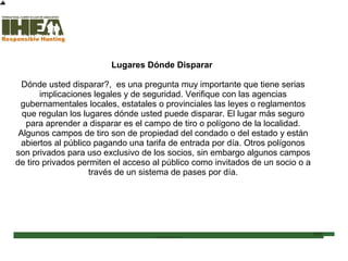 Lugares Dónde Disparar
Dónde usted disparar?, es una pregunta muy importante que tiene serias
implicaciones legales y de seguridad. Verifique con las agencias
gubernamentales locales, estatales o provinciales las leyes o reglamentos
que regulan los lugares dónde usted puede disparar. El lugar más seguro
para aprender a disparar es el campo de tiro o polígono de la localidad.
Algunos campos de tiro son de propiedad del condado o del estado y están
abiertos al público pagando una tarifa de entrada por día. Otros polígonos
son privados para uso exclusivo de los socios, sin embargo algunos campos
de tiro privados permiten el acceso al público como invitados de un socio o a
través de un sistema de pases por día.
Inicio
Usted ha completado el
84% de la sección
Técnicas de Tiro
Sección de examen
Copyright, International Hunter Education Association, Inc. 2007
 
