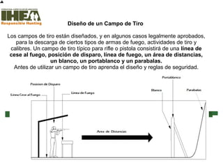 Diseño de un Campo de Tiro
Los campos de tiro están diseñados, y en algunos casos legalmente aprobados,
para la descarga de ciertos tipos de armas de fuego, actividades de tiro y
calibres. Un campo de tiro típico para rifle o pistola consistirá de una línea de
cese al fuego, posición de disparo, línea de fuego, un área de distancias,
un blanco, un portablanco y un parabalas.
Antes de utilizar un campo de tiro aprenda el diseño y reglas de seguridad.
Inicio
Usted ha
completado el
87% de la
sección
Técnicas de Tiro
Sección de examen
Copyright, International Hunter Education Association, Inc. 2007
 