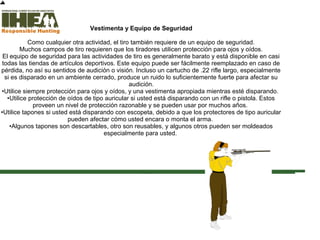 Vestimenta y Equipo de Seguridad
Como cualquier otra actividad, el tiro también requiere de un equipo de seguridad.
Muchos campos de tiro requieren que los tiradores utilicen protección para ojos y oídos.
El equipo de seguridad para las actividades de tiro es generalmente barato y está disponible en casi
todas las tiendas de artículos deportivos. Este equipo puede ser fácilmente reemplazado en caso de
pérdida, no así su sentidos de audición o visión. Incluso un cartucho de .22 rifle largo, especialmente
si es disparado en un ambiente cerrado, produce un ruido lo suficientemente fuerte para afectar su
audición.
•Utilice siempre protección para ojos y oídos, y una vestimenta apropiada mientras esté disparando.
•Utilice protección de oídos de tipo auricular si usted está disparando con un rifle o pistola. Estos
proveen un nivel de protección razonable y se pueden usar por muchos años.
•Utilice tapones si usted está disparando con escopeta, debido a que los protectores de tipo auricular
pueden afectar cómo usted encara o monta el arma.
•Algunos tapones son descartables, otro son reusables, y algunos otros pueden ser moldeados
especialmente para usted.
Inicio Ustedhacompletadoel 95% dela secciónTécnicas deTiro Sección deexamen
Copyright,International Hunter EducationAssociation, Inc. 2007
 