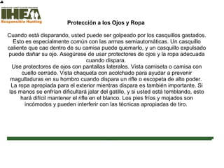 Protección a los Ojos y Ropa
Cuando está disparando, usted puede ser golpeado por los casquillos gastados.
Esto es especialmente común con las armas semiautomáticas. Un casquillo
caliente que cae dentro de su camisa puede quemarlo, y un casquillo expulsado
puede dañar su ojo. Asegúrese de usar protectores de ojos y la ropa adecuada
cuando dispara.
Use protectores de ojos con pantallas laterales. Vista camiseta o camisa con
cuello cerrado. Vista chaqueta con acolchado para ayudar a prevenir
magulladuras en su hombro cuando dispara un rifle o escopeta de alto poder.
La ropa apropiada para el exterior mientras dispara es también importante. Si
las manos se enfrían dificultará jalar del gatillo, y si usted está temblando, esto
hará difícil mantener el rifle en el blanco. Los pies fríos y mojados son
incómodos y pueden interferir con las técnicas apropiadas de tiro.
Inicio
Ustedhacompletado el 97% dela
sección Técnicas deTiro
Sección
de
examen
Copyright,International Hunter EducationAssociation, Inc. 2007
 