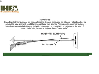 Trayectoria
Cuando usted logra alinear las miras y localiza el punto adecuado del blanco, Hala el gatillo. Su
proyectil o bala acertará en el blanco en el lugar que apuntó. Por supuesto, muchos factores
intervienen cuando la bala está viajando, tales como la gravedad y la resistencia del aire, El
curso de la bala durante el viaje se llama "trayectoria."
Inicio
Usted ha
completado el
39% de la
sección
Técnicas de
Tiro
Sección de examen
Copyright, International Hunter Education Association, Inc. 2007
 
