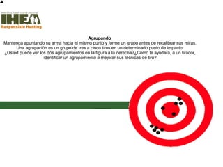Agrupando
Mantenga apuntando su arma hacia el mismo punto y forme un grupo antes de recalibrar sus miras.
Una agrupación es un grupo de tres a cinco tiros en un determinado punto de impacto.
¿Usted puede ver los dos agrupamientos en la figura a la derecha?¿Cómo le ayudará, a un tirador,
identificar un agrupamiento a mejorar sus técnicas de tiro?
Inicio
Usted ha
completad
o el 42%
de la
sección
Técnicas
de Tiro
Sección de examen
Copyright, International Hunter Education Association, Inc. 2007
 