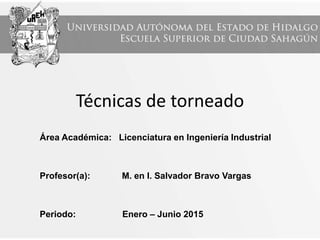 Técnicas de torneado
Área Académica: Licenciatura en Ingeniería Industrial
Profesor(a): M. en I. Salvador Bravo Vargas
Periodo: Enero – Junio 2015
 