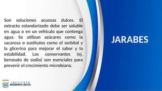 Son soluciones acuosas dulces. El
extracto estandarizado debe ser soluble
en agua o en un vehículo que contenga
agua. Se utilizan azúcares como la
sacarosa o sustitutos como el sorbitol y
la glicerina para mejorar el sabor y la
estabilidad. Los conservantes (ej.
benzoato de sodio) son esenciales para
prevenir el crecimiento microbiano.
JARABES
 