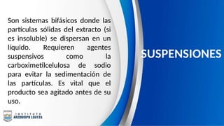 Son sistemas bifásicos donde las
partículas sólidas del extracto (si
es insoluble) se dispersan en un
líquido. Requieren agentes
suspensivos como la
carboximetilcelulosa de sodio
para evitar la sedimentación de
las partículas. Es vital que el
producto sea agitado antes de su
uso.
SUSPENSIONES
 