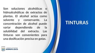 Son soluciones alcohólicas o
hidroalcohólicas de extractos de
plantas. El alcohol actúa como
solvente y conservante. La
concentración de alcohol puede
variar dependiendo de la
solubilidad del extracto. Las
tinturas son convenientes para
una dosificación precisa en gotas.
TINTURAS
 