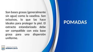 Son bases grasas (generalmente
sin agua) como la vaselina. Son
oclusivas, lo que las hace
ideales para proteger la piel. El
extracto estandarizado debe
ser compatible con esta base
grasa para una dispersión
uniforme.
POMADAS
 