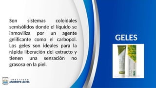 Son sistemas coloidales
semisólidos donde el líquido se
inmoviliza por un agente
gelificante como el carbopol.
Los geles son ideales para la
rápida liberación del extracto y
tienen una sensación no
grasosa en la piel.
GELES
 