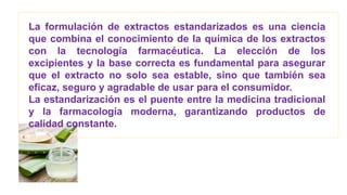 La formulación de extractos estandarizados es una ciencia
que combina el conocimiento de la química de los extractos
con la tecnología farmacéutica. La elección de los
excipientes y la base correcta es fundamental para asegurar
que el extracto no solo sea estable, sino que también sea
eficaz, seguro y agradable de usar para el consumidor.
La estandarización es el puente entre la medicina tradicional
y la farmacología moderna, garantizando productos de
calidad constante.
 