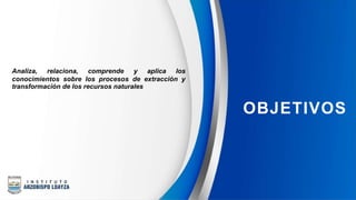 Analiza, relaciona, comprende y aplica los
conocimientos sobre los procesos de extracción y
transformación de los recursos naturales
OBJETIVOS
 