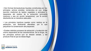 • Son formas farmacéuticas líquidas constituidas por los
principios activos solubles contenidos en una droga
(porción medicinal de tejidos vegetales o animales) y
separados del residuo de la extracción (principios
inactivos o sea sin acción terapéutica),
disolvente de un menstruo adecuado.
por la acción
• Los principios inactivos quedan como residuo en la
extracción, son fácilmente alterables, por lo que
perjudican la conservación del preparado.
• Existen distintos procesos de extracción
mismo dependerá de las características
y la elección del
de la droga, de
los principios activos que se desean extraer, y del
producto final al que se desea llegar.
 