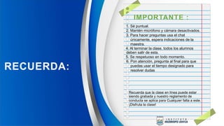 IMPORTANTE :
1. Sé puntual.
2. Mantén micrófono y cámara desactivados.
3. Para hacer preguntas usa el chat
únicamente, espera indicaciones de la
maestra.
4. Al terminar la clase, todos los alumnos
deben salir de esta.
5. Se respetuoso en todo momento.
6. Pon atención, pregunta al final para que
puedas usar el tiempo designado para
resolver dudas
RECUERDA:
Recuerda que la clase en línea puede estar
siendo grabada y nuestro reglamento de
conducta se aplica para Cualquier falta a este.
¡Disfruta la clase!
 