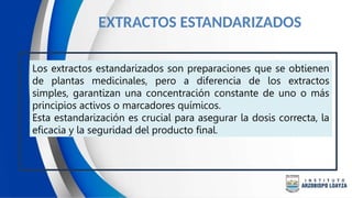 EXTRACTOS ESTANDARIZADOS
Los extractos estandarizados son preparaciones que se obtienen
de plantas medicinales, pero a diferencia de los extractos
simples, garantizan una concentración constante de uno o más
principios activos o marcadores químicos.
Esta estandarización es crucial para asegurar la dosis correcta, la
eficacia y la seguridad del producto final.
 