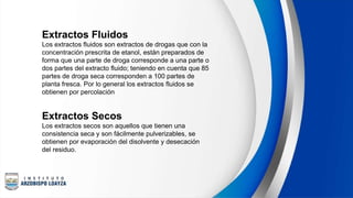 Extractos Fluidos
Los extractos fluidos son extractos de drogas que con la
concentración prescrita de etanol, están preparados de
forma que una parte de droga corresponde a una parte o
dos partes del extracto fluido; teniendo en cuenta que 85
partes de droga seca corresponden a 100 partes de
planta fresca. Por lo general los extractos fluidos se
obtienen por percolación
Extractos Secos
Los extractos secos son aquellos que tienen una
consistencia seca y son fácilmente pulverizables, se
obtienen por evaporación del disolvente y desecación
del residuo.
 