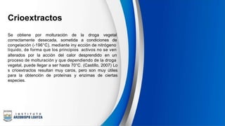 Crioextractos
Se obtiene por molturación de la droga vegetal
correctamente desecada, sometida a condiciones de
congelación (-196°C), mediante iny ección de nitrógeno
líquido, de forma que los principios activos no se ven
alterados por la acción del calor desprendido en un
proceso de molturación y que dependiendo de la droga
vegetal, puede llegar a ser hasta 70°C. (Castillo, 2007) Lo
s crioextractos resultan muy caros, pero son muy útiles
para la obtención de proteínas y enzimas de ciertas
especies.
 