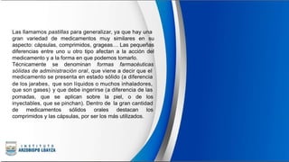 Las llamamos pastillas para generalizar, ya que hay una
gran variedad de medicamentos muy similares en su
aspecto: cápsulas, comprimidos, grageas… Las pequeñas
diferencias entre uno u otro tipo afectan a la acción del
medicamento y a la forma en que podemos tomarlo.
Técnicamente se denominan formas farmacéuticas
sólidas de administración oral, que viene a decir que el
medicamento se presenta en estado sólido (a diferencia
de los jarabes,
que son gases)
que son líquidos o muchos inhaladores,
y que debe ingerirse (a diferencia de las
pomadas, que se aplican sobre la piel, o de los
inyectables, que se pinchan). Dentro de la gran cantidad
de medicamentos sólidos orales destacan los
comprimidos y las cápsulas, por ser los más utilizados.
 