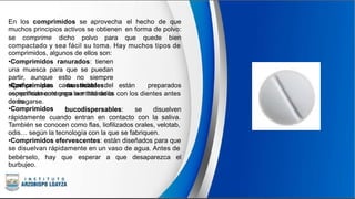 En los comprimidos se aprovecha
muchos principios activos se obtienen
el hecho de que
en forma de polvo:
se comprime dicho polvo para que quede bien
compactado y sea fácil su toma. Hay muchos tipos de
comprimidos, algunos de ellos son:
•Comprimidos ranurados: tienen
una muesca para que se puedan
partir, aunque esto no siempre
significa que cada mitad del
comprimido contenga la mitad de la
dosis.
•Comprimidos
específicamente
de tragarse.
•Comprimidos
masticables: están preparados
para ser triturados con los dientes antes
bucodispersables: se disuelven
rápidamente cuando entran en contacto con la saliva.
También se conocen como flas, liofilizados orales, velotab,
odis… según la tecnología con la que se fabriquen.
•Comprimidos efervescentes: están diseñados para que
se disuelvan rápidamente en un vaso de agua. Antes de
bebérselo,
burbujeo.
hay que esperar a que desaparezca el
 