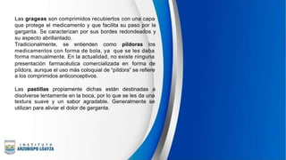 Las grageas son comprimidos recubiertos con una capa
que protege el medicamento y que facilita su paso por la
garganta. Se caracterizan por sus bordes redondeados y
su aspecto abrillantado.
Tradicionalmente, se entienden como píldoras los
medicamentos con forma de bola, ya que se les daba
forma manualmente. En la actualidad, no existe ninguna
presentación farmacéutica comercializada en forma de
píldora, aunque el uso más coloquial de “píldora” se refiere
a los comprimidos anticonceptivos.
Las pastillas propiamente dichas están destinadas a
disolverse lentamente en la boca, por lo que se les da una
textura suave y un sabor agradable. Generalmente se
utilizan para aliviar el dolor de garganta.
 