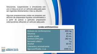 Soluciones, suspensiones o emulsiones con
uno o más p.a.(s) en un vehículo adecuado para
ser ingeridas directamente o tras su dilución.
Algunas preparaciones orales se preparan por
dilución de preparados líquidos concentrados o
a partir de polvos o gránulos preparación
extemporánea utilizando un vehículo adecuado.
 