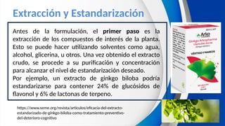 Extracción y Estandarización
Antes de la formulación, el primer paso es la
extracción de los compuestos de interés de la planta.
Esto se puede hacer utilizando solventes como agua,
alcohol, glicerina, u otros. Una vez obtenido el extracto
crudo, se procede a su purificación y concentración
para alcanzar el nivel de estandarización deseado.
Por ejemplo, un extracto de ginkgo biloba podría
estandarizarse para contener 24% de glucósidos de
flavonol y 6% de lactonas de terpeno.
https://www.seme.org/revista/articulos/eficacia-del-extracto-
estandarizado-de-ginkgo-biloba-como-tratamiento-preventivo-
del-deterioro-cognitivo
 