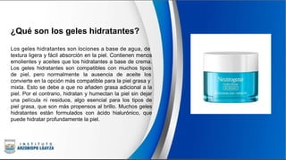 ¿Qué son los geles hidratantes?
Los geles hidratantes son lociones a base de agua, de
textura ligera y fácil absorción en la piel. Contienen menos
emolientes y aceites que los hidratantes a base de crema.
Los geles hidratantes son compatibles con muchos tipos
de piel, pero normalmente la ausencia de aceite los
convierte en la opción más compatible para la piel grasa y
mixta. Esto se debe a que no añaden grasa adicional a la
piel. Por el contrario, hidratan y humectan la piel sin dejar
una película ni residuos, algo esencial para los tipos de
piel grasa, que son más propensos al brillo. Muchos geles
hidratantes están formulados con ácido hialurónico, que
puede hidratar profundamente la piel.
 
