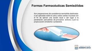 Formas Farmacéuticas Semisólidas
Son preparaciones de consistencia semisólida destinadas
a ser aplicadas sobre la piel o sobre ciertas mucosas con
el fin de ejercer una acción local o dar lugar a la
penetración percutánea de principios activos; o por su
propia acción emoliente o protectora.
 