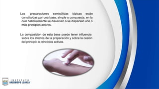  Las preparaciones semisólidas tópicas están
constituidas por una base, simple o compuesta, en la
cual habitualmente se disuelven o se dispersan uno o
más principios activos.
 La composición de esta base puede tener influencia
sobre los efectos de la preparación y sobre la cesión
del principio o principios activos.
 