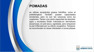 POMADAS
se utilizan excipientes grasos hidrófilos, como el
polietilenglicol. También poseen capacidades
emolientes, pero no son tan oclusivas como los
ungüentos. Tienen una cierta capacidad de absorber
agua y exudados. Están indicadas en dermatosis
escamosas, en piel seca y agrietada, pero empeoran
la piel inflamada por su efecto congestivo. Tampoco
se recomiendan en áreas infectadas ni zonas pilosas
 