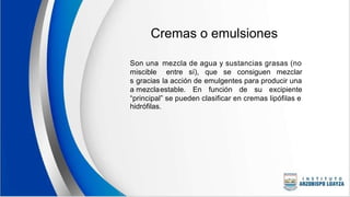 Cremas o emulsiones
Son una
miscible
s gracias
a mezcla
mezcla de agua y sustancias grasas (no
entre sí), que se consiguen mezclar
la acción de emulgentes para producir una
estable. En función de su excipiente
“principal” se pueden clasificar en cremas lipófilas e
hidrófilas.
 