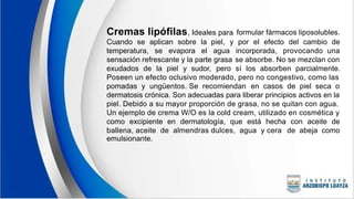 Cremas lipófilas, Ideales para formular fármacos liposolubles.
Cuando se aplican sobre la piel, y por el efecto del cambio de
temperatura, se evapora el agua incorporada, provocando una
sensación refrescante y la parte grasa se absorbe. No se mezclan con
exudados de la piel y sudor, pero sí los absorben parcialmente.
Poseen un efecto oclusivo moderado, pero no congestivo, como las
pomadas y ungüentos. Se recomiendan en casos de piel seca o
dermatosis crónica. Son adecuadas para liberar principios activos en la
piel. Debido a su mayor proporción de grasa, no se quitan con agua.
Un ejemplo de crema W/O es la cold cream, utilizado en cosmética y
como excipiente en dermatología, que está hecha con aceite de
ballena, aceite de almendras dulces, agua y cera
emulsionante.
de abeja como
 