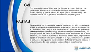 Gel
Son sustancias semisólidas, que se forman al tratar líquidos con
gelificantes. A la temperatura de la piel disminuye su viscosidad (útil en
zonas pilosas) y pierde rápido el agua (efecto evanescente). No
contienen lípidos, por lo que están recomendado en pieles grasas
PASTAS
Generalmente de consistencia elevada, contienen un alto porcentaje
sólidos absorbentes finamente dispersos (ya que no se pueden disolver)
el excipiente, que, según sus características químicas se pueden
clasificar
de
en
en
pastas grasas (excipiente lipófilo) y pastas acuosas (excipiente hidrófilo). Su
principal acción se basa en la disminución de la temperatura de la zona
inflamada, así como en aumentar la función de barrera física, impidiendo la
acción de irritantes locales (aires, fricción de la ropa, contaminación…) sobre
la piel. Así se consigue una ligera sensación de frescor en la zona afectada y
una disminución del picor y escozor característico de estas lesiones.
 