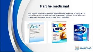 Parche medicinal
Son formas farmacéuticas cuya aplicación tópica permite la dosificación
de los fármacos que vehiculan con una cesión continua, a una velocidad
programada y durante un periodo de tiempo definido.
 