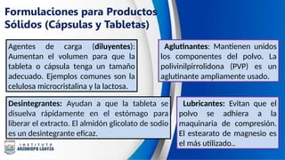 Formulaciones para Productos
Sólidos (Cápsulas y Tabletas)
Agentes de carga (diluyentes):
Aumentan el volumen para que la
tableta o cápsula tenga un tamaño
adecuado. Ejemplos comunes son la
celulosa microcristalina y la lactosa.
Aglutinantes: Mantienen unidos
los componentes del polvo. La
polivinilpirrolidona (PVP) es un
aglutinante ampliamente usado.
Desintegrantes: Ayudan a que la tableta se
disuelva rápidamente en el estómago para
liberar el extracto. El almidón glicolato de sodio
es un desintegrante eficaz.
Lubricantes: Evitan que el
polvo se adhiera a la
maquinaria de compresión.
El estearato de magnesio es
el más utilizado..
 