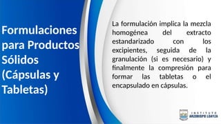 La formulación implica la mezcla
homogénea del extracto
estandarizado con los
excipientes, seguida de la
granulación (si es necesario) y
finalmente la compresión para
formar las tabletas o el
encapsulado en cápsulas.
Formulaciones
para Productos
Sólidos
(Cápsulas y
Tabletas)
 