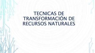 TECNICAS DE
TRANSFORMACIÓN DE
RECURSOS NATURALES
 