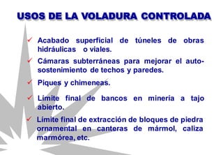 USOS DE LA VOLADURA CONTROLADA
 Cámaras subterráneas para mejorar el auto-
sostenimiento de techos y paredes.
 Acabado superficial de túneles de obras
hidráulicas o viales.
 Piques y chimeneas.
 Límite final de bancos en minería a tajo
abierto.
 Límite final de extracción de bloques de piedra
ornamental en canteras de mármol, caliza
marmórea, etc.
 
