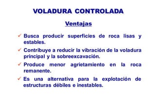 VOLADURA CONTROLADA
 Busca producir superficies de roca lisas y
estables.
Ventajas
 Contribuye a reducir la vibración de la voladura
principal y la sobreexcavación.
 Es una alternativa para la explotación de
estructuras débiles e inestables.
 Produce menor agrietamiento en la roca
remanente.
 