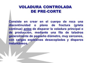 VOLADURA CONTROLADA
DE PRE-CORTE
Consiste en crear en el cuerpo de roca una
discontinuidad o plano de fractura (grieta
continua) antes de disparar la voladura principal o
de producción, mediante una fila de taladros
generalmente de pequeño diámetro, muy cercanos,
con cargas explosivas desacopladas y disparos
instantáneos.
 